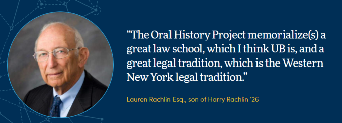 Graphic with a blue background. It features a quote: “The Oral History Project memorialize(s) a great law school, which I think UB is, and a great legal tradition, which is the Western New York legal tradition.” Below the quote is the attribution: “Lauren Rachlin Esq., son of Harry Rachlin ’26.”. 